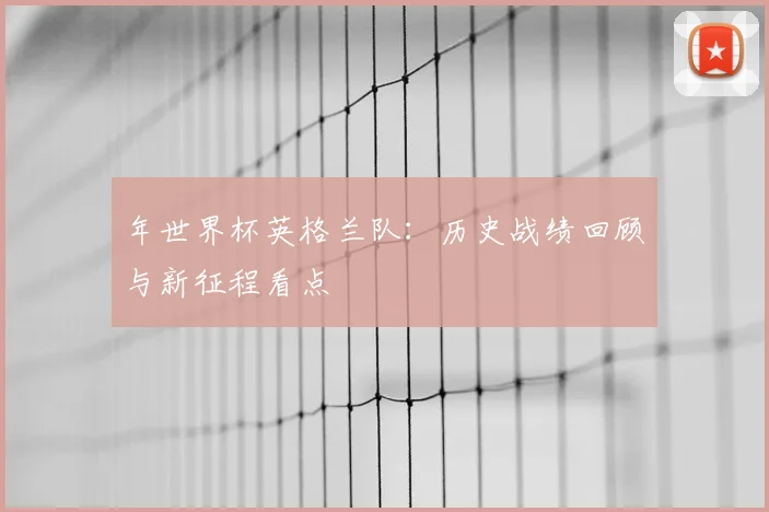年世界杯英格兰队:历史战绩回顾与新征程看点