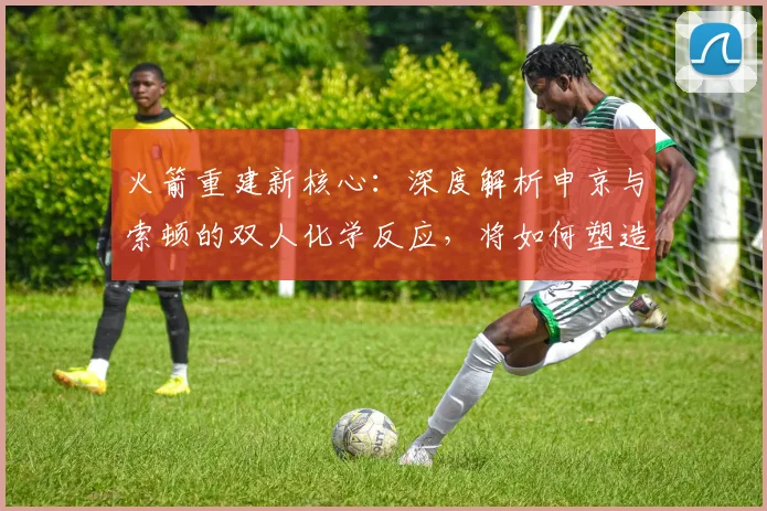 火箭重建新核心:深度解析申京与索顿的双人化学反应,将如何塑造球队未来比赛风格