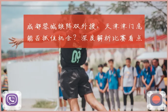成都蓉城缺阵双外援，天津津门虎能否抓住机会？深度解析比赛看点