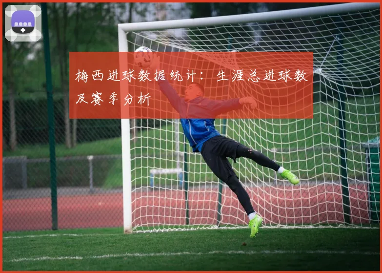 梅西进球数据统计:生涯总进球数及赛季分析
