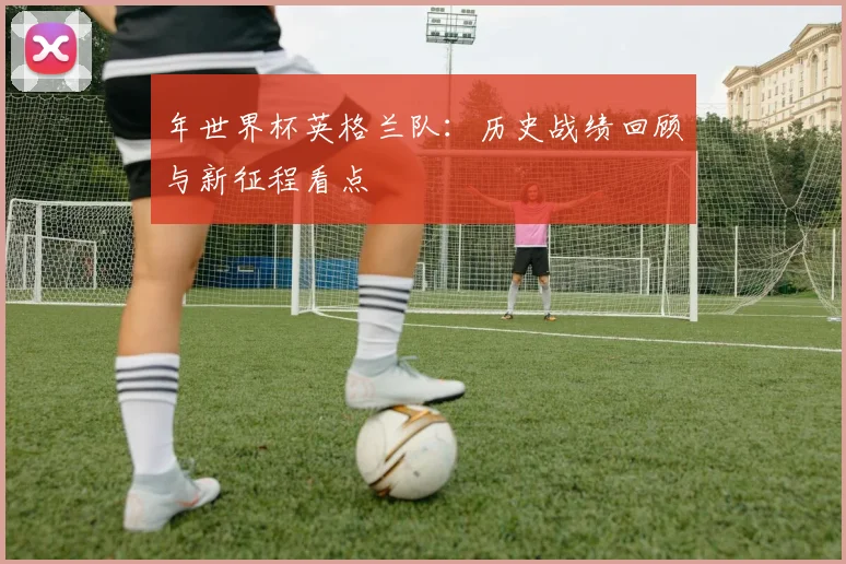 年世界杯英格兰队：历史战绩回顾与新征程看点