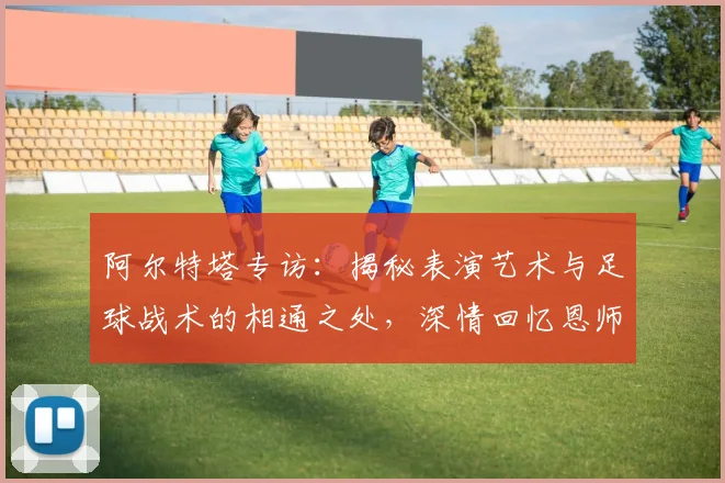 阿尔特塔专访:揭秘表演艺术与足球战术的相通之处,深情回忆恩师瓜迪奥拉